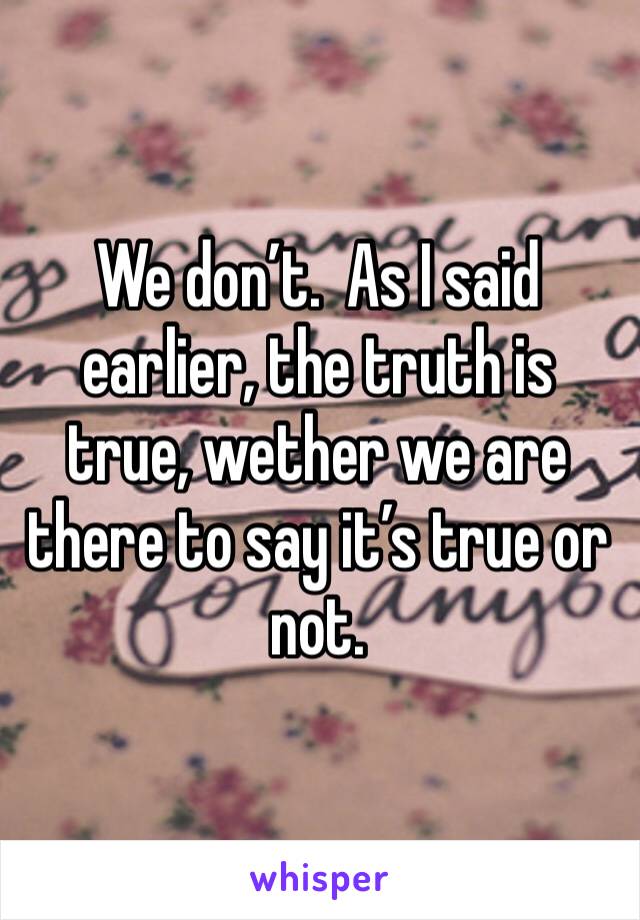 We don’t.  As I said earlier, the truth is true, wether we are there to say it’s true or not.