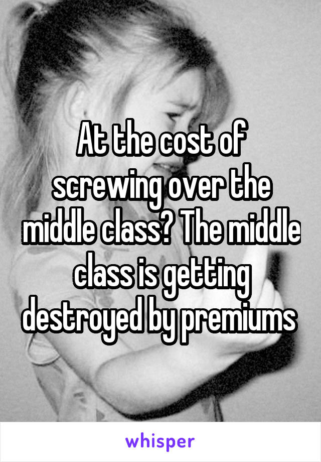 At the cost of screwing over the middle class? The middle class is getting destroyed by premiums 