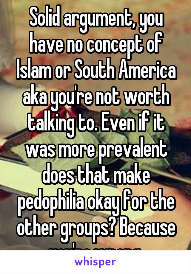 Solid argument, you have no concept of Islam or South America aka you're not worth talking to. Even if it was more prevalent does that make pedophilia okay for the other groups? Because you're wrong 