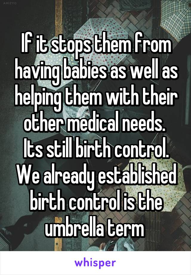 If it stops them from having babies as well as helping them with their other medical needs. 
Its still birth control. We already established birth control is the umbrella term 