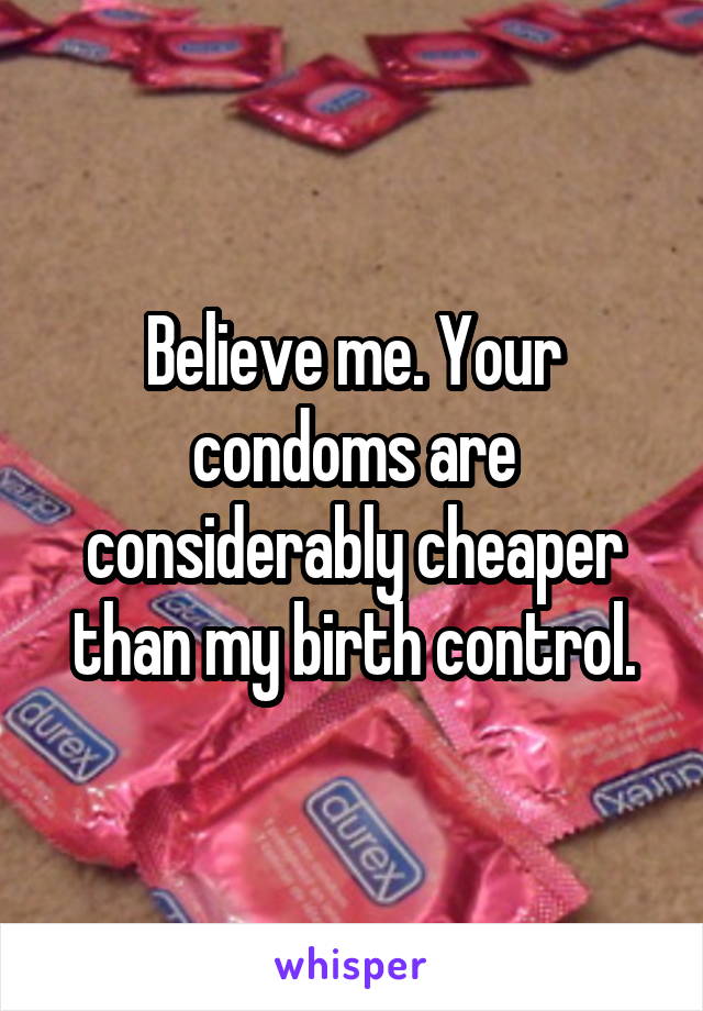 Believe me. Your condoms are considerably cheaper than my birth control.