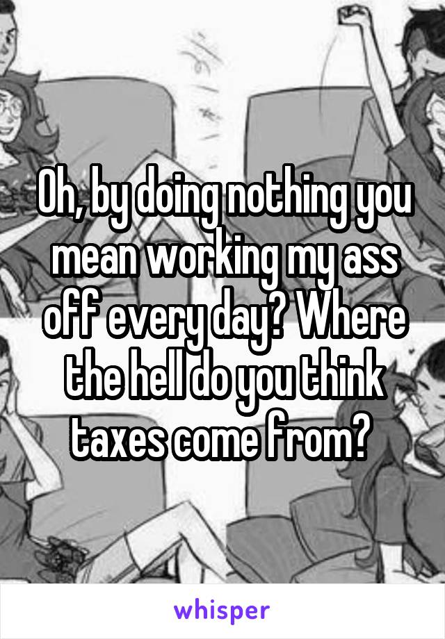 Oh, by doing nothing you mean working my ass off every day? Where the hell do you think taxes come from? 