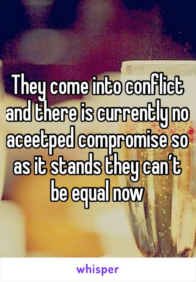 They come into conflict and there is currently no aceetped compromise so as it stands they can’t be equal now