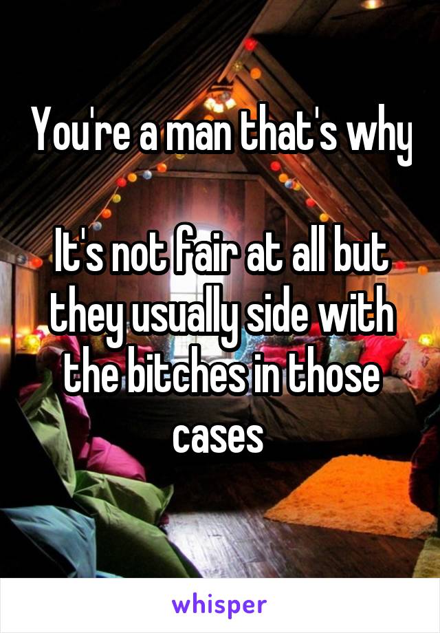 You're a man that's why 
It's not fair at all but they usually side with the bitches in those cases 
