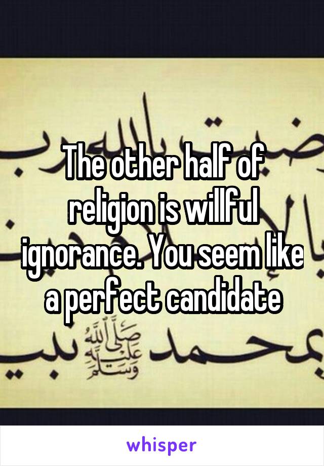 The other half of religion is willful ignorance. You seem like a perfect candidate