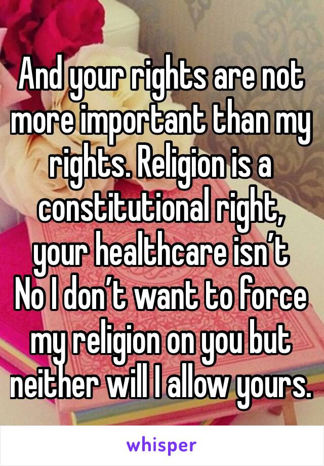 And your rights are not more important than my rights. Religion is a constitutional right, your healthcare isn’t 
No I don’t want to force my religion on you but neither will I allow yours.