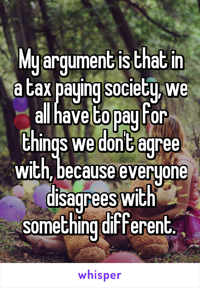 My argument is that in a tax paying society, we all have to pay for things we don't agree with, because everyone disagrees with something different. 