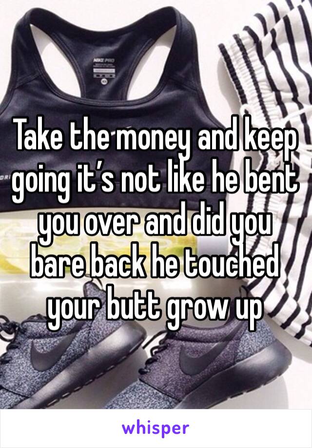 Take the money and keep going it’s not like he bent you over and did you bare back he touched your butt grow up 