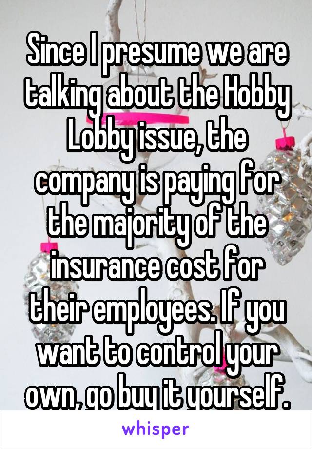 Since I presume we are talking about the Hobby Lobby issue, the company is paying for the majority of the insurance cost for their employees. If you want to control your own, go buy it yourself.