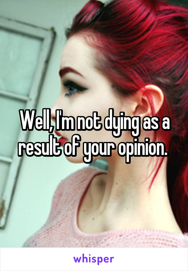 Well, I'm not dying as a result of your opinion. 