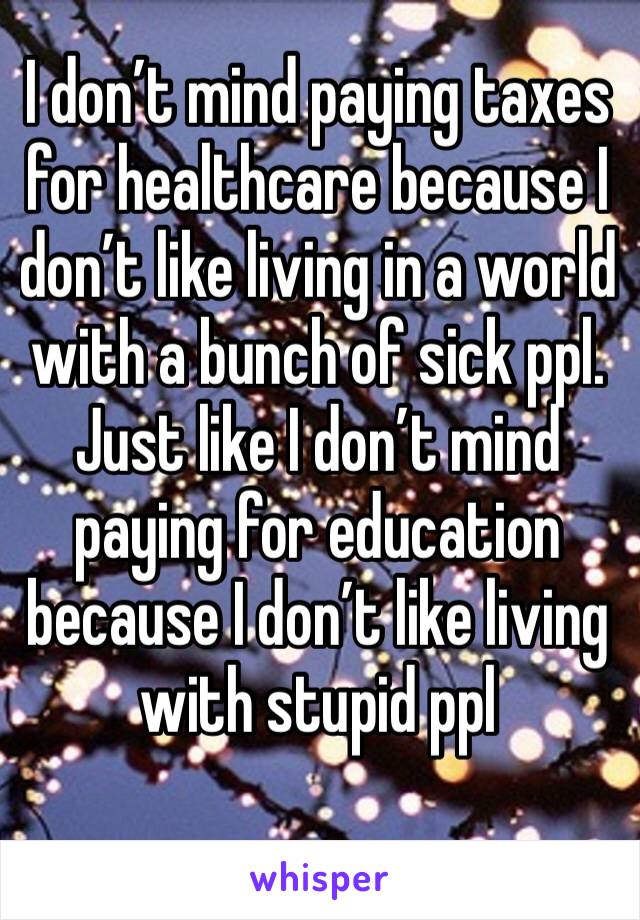 I don’t mind paying taxes for healthcare because I don’t like living in a world with a bunch of sick ppl. Just like I don’t mind paying for education because I don’t like living with stupid ppl