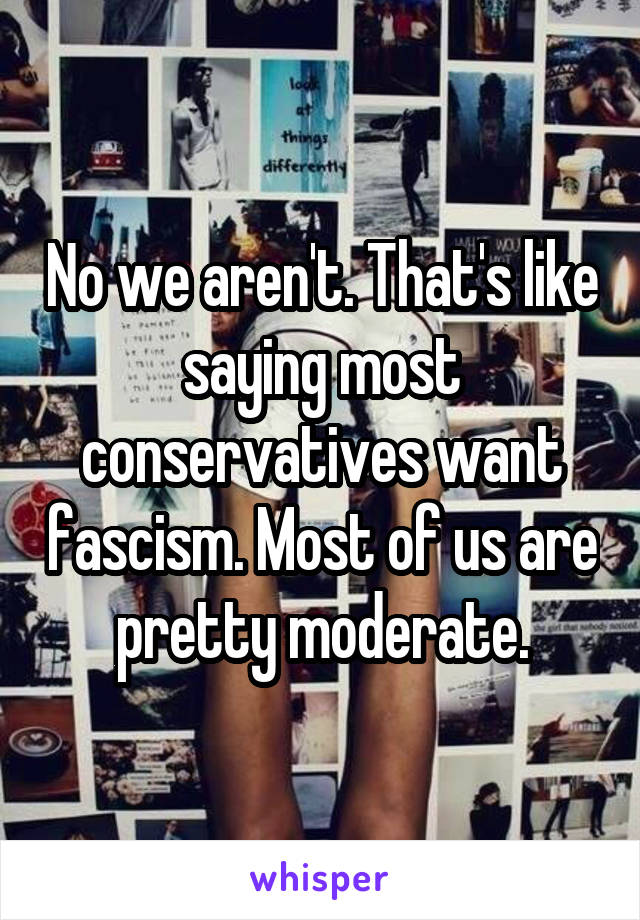 No we aren't. That's like saying most conservatives want fascism. Most of us are pretty moderate.