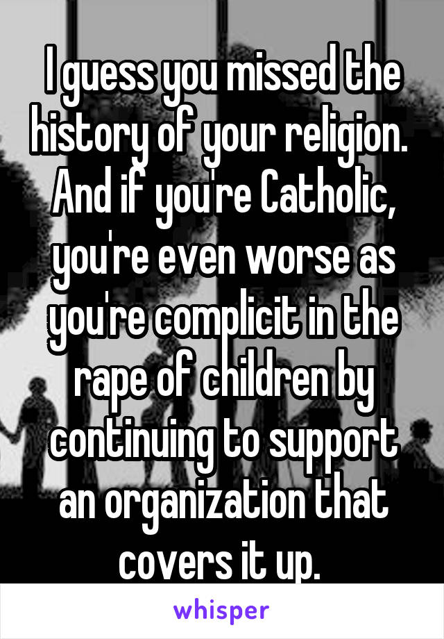 I guess you missed the history of your religion.  And if you're Catholic, you're even worse as you're complicit in the rape of children by continuing to support an organization that covers it up. 