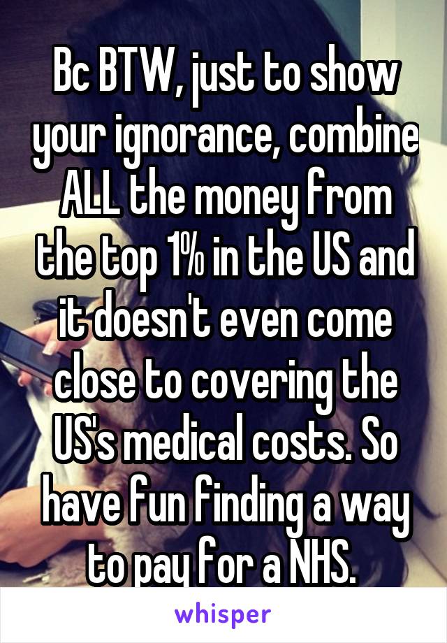 Bc BTW, just to show your ignorance, combine ALL the money from the top 1% in the US and it doesn't even come close to covering the US's medical costs. So have fun finding a way to pay for a NHS. 