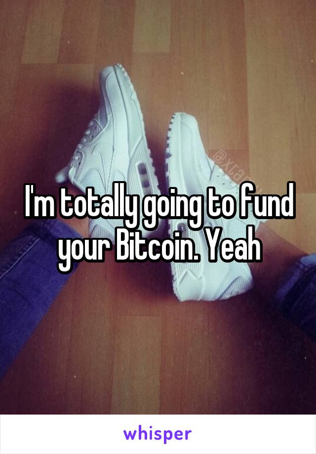 I'm totally going to fund your Bitcoin. Yeah