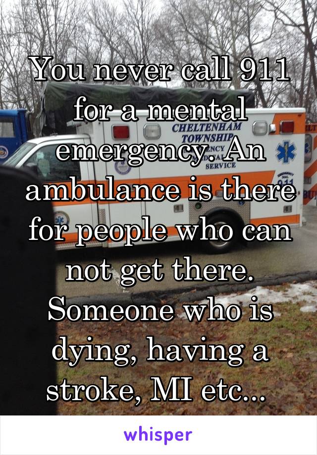 You never call 911 for a mental emergency. An ambulance is there for people who can not get there. Someone who is dying, having a stroke, MI etc... 