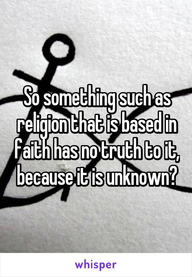 So something such as religion that is based in faith has no truth to it, because it is unknown?