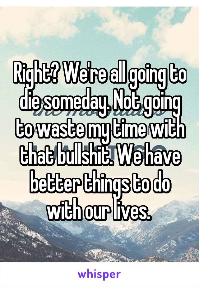 Right? We're all going to die someday. Not going to waste my time with that bullshit. We have better things to do with our lives. 