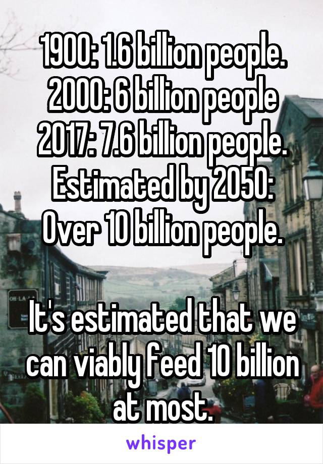 1900: 1.6 billion people.
2000: 6 billion people
2017: 7.6 billion people.
Estimated by 2050: Over 10 billion people.

It's estimated that we can viably feed 10 billion at most.