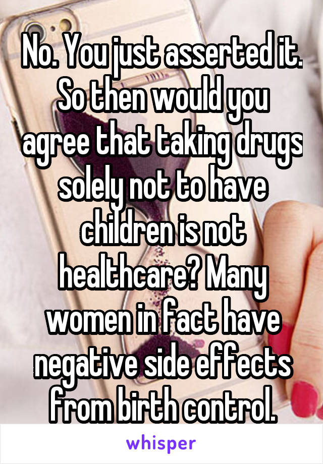 No. You just asserted it. So then would you agree that taking drugs solely not to have children is not healthcare? Many women in fact have negative side effects from birth control.