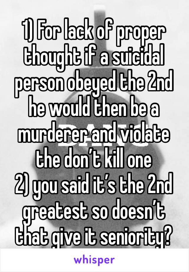 1) For lack of proper thought if a suicidal person obeyed the 2nd he would then be a murderer and violate the don’t kill one
2) you said it’s the 2nd greatest so doesn’t that give it seniority?