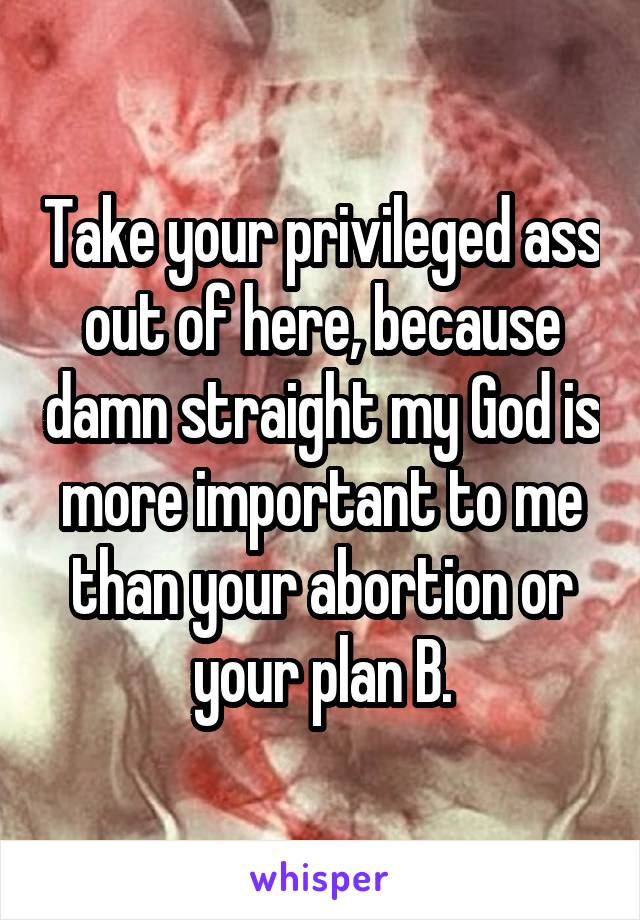 Take your privileged ass out of here, because damn straight my God is more important to me than your abortion or your plan B.