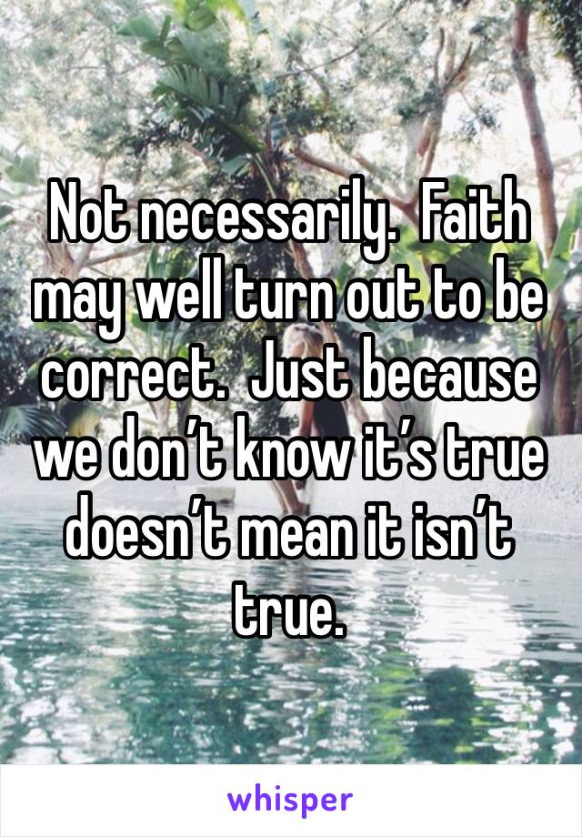 Not necessarily.  Faith may well turn out to be correct.  Just because we don’t know it’s true doesn’t mean it isn’t true.