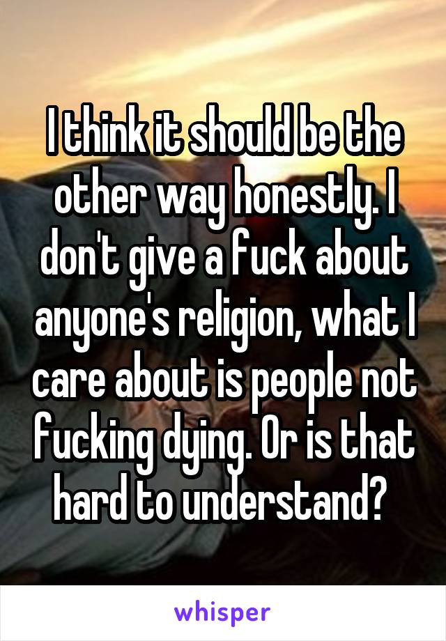 I think it should be the other way honestly. I don't give a fuck about anyone's religion, what I care about is people not fucking dying. Or is that hard to understand? 