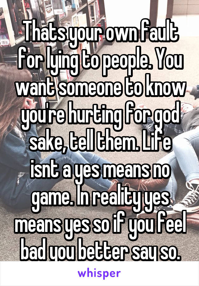 Thats your own fault for lying to people. You want someone to know you're hurting for god sake, tell them. Life isnt a yes means no game. In reality yes means yes so if you feel bad you better say so.