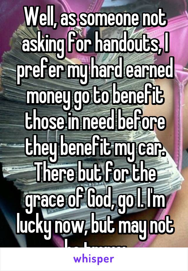 Well, as someone not asking for handouts, I prefer my hard earned money go to benefit those in need before they benefit my car. There but for the grace of God, go I. I'm lucky now, but may not be tmrw