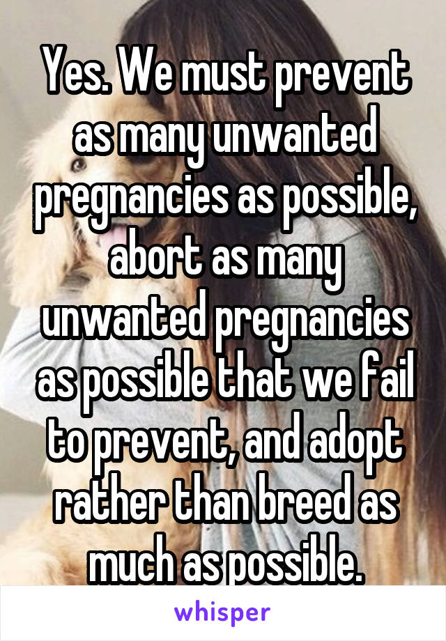 Yes. We must prevent as many unwanted pregnancies as possible, abort as many unwanted pregnancies as possible that we fail to prevent, and adopt rather than breed as much as possible.