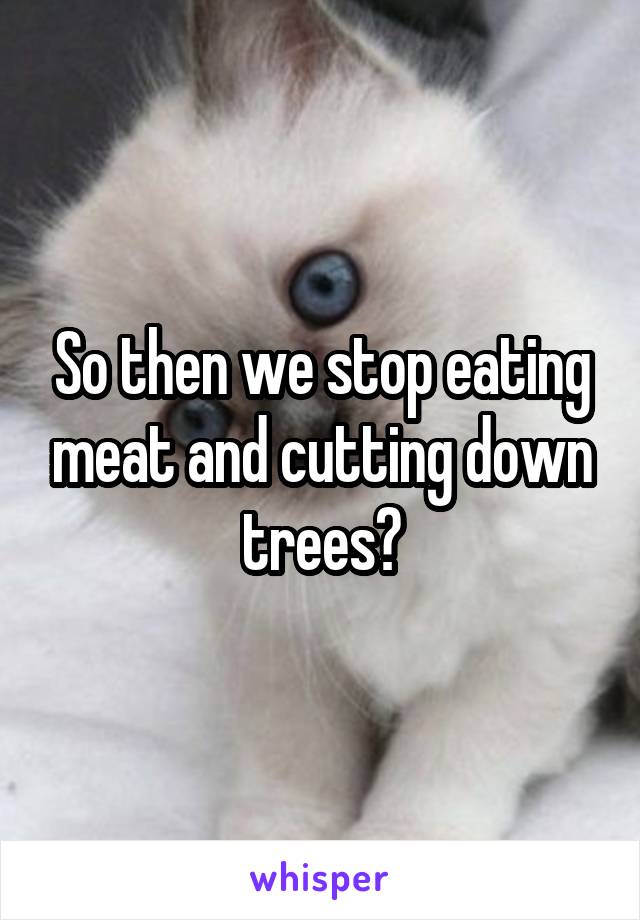 So then we stop eating meat and cutting down trees?