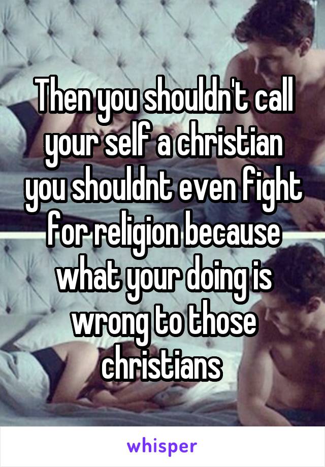 Then you shouldn't call your self a christian you shouldnt even fight for religion because what your doing is wrong to those christians 