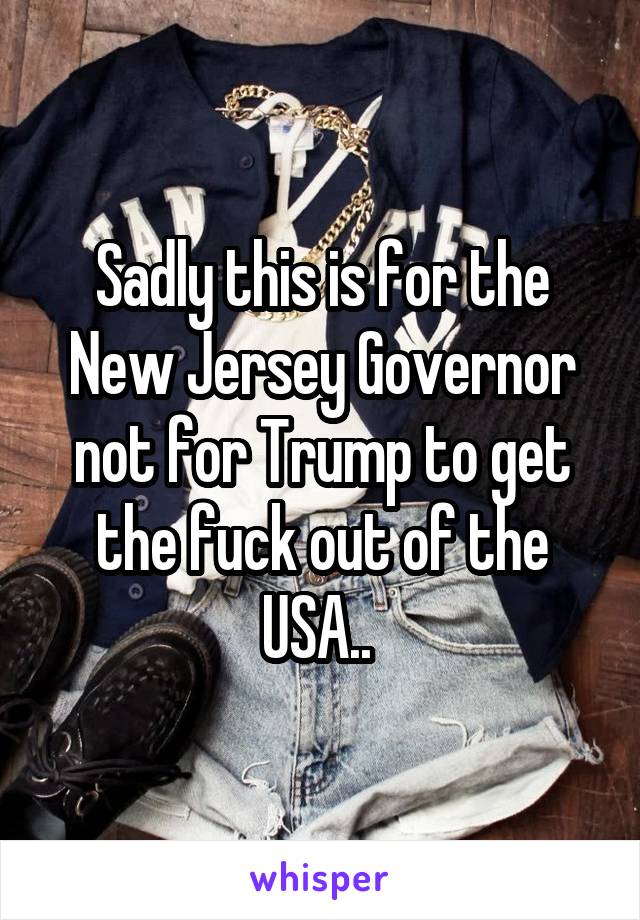 Sadly this is for the New Jersey Governor not for Trump to get the fuck out of the USA.. 