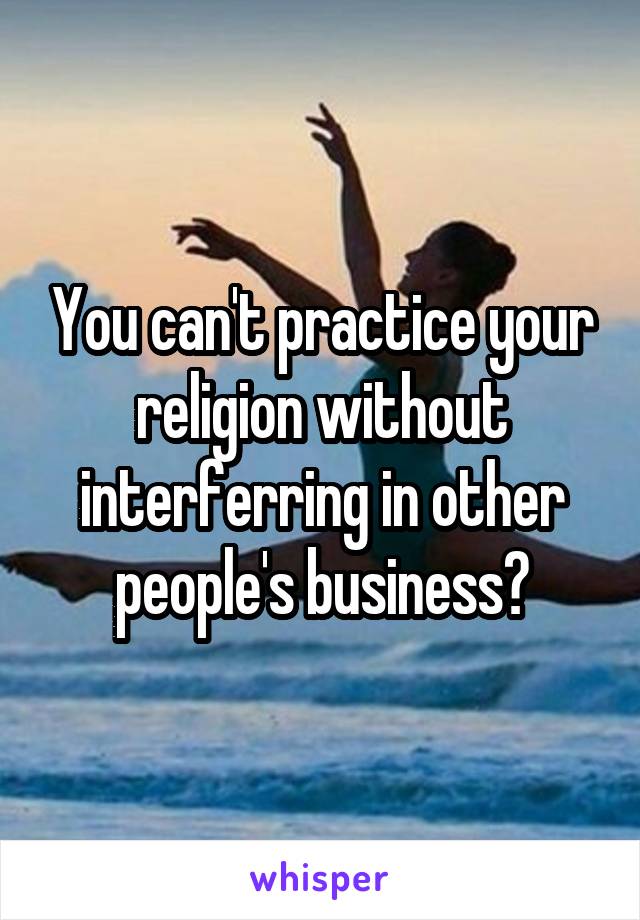 You can't practice your religion without interferring in other people's business?