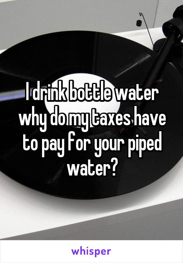 I drink bottle water why do my taxes have to pay for your piped water?