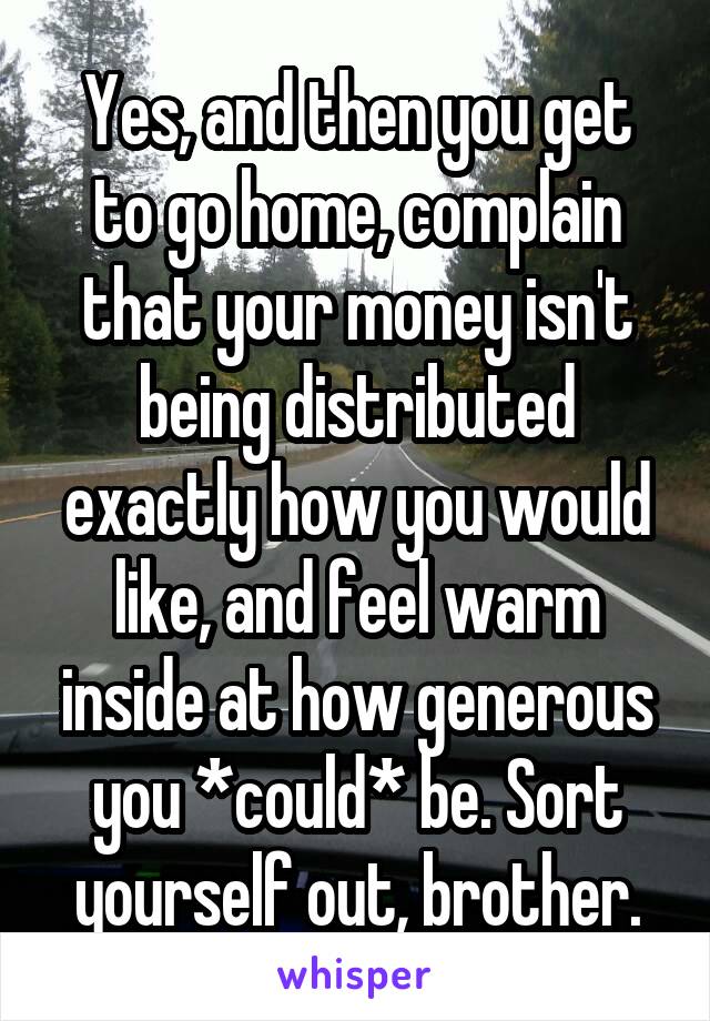 Yes, and then you get to go home, complain that your money isn't being distributed exactly how you would like, and feel warm inside at how generous you *could* be. Sort yourself out, brother.