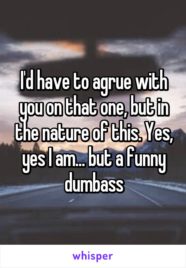 I'd have to agrue with you on that one, but in the nature of this. Yes, yes I am... but a funny dumbass