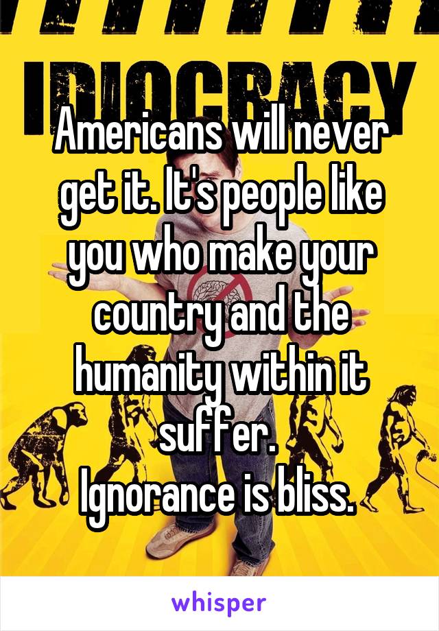 Americans will never get it. It's people like you who make your country and the humanity within it suffer. 
Ignorance is bliss. 