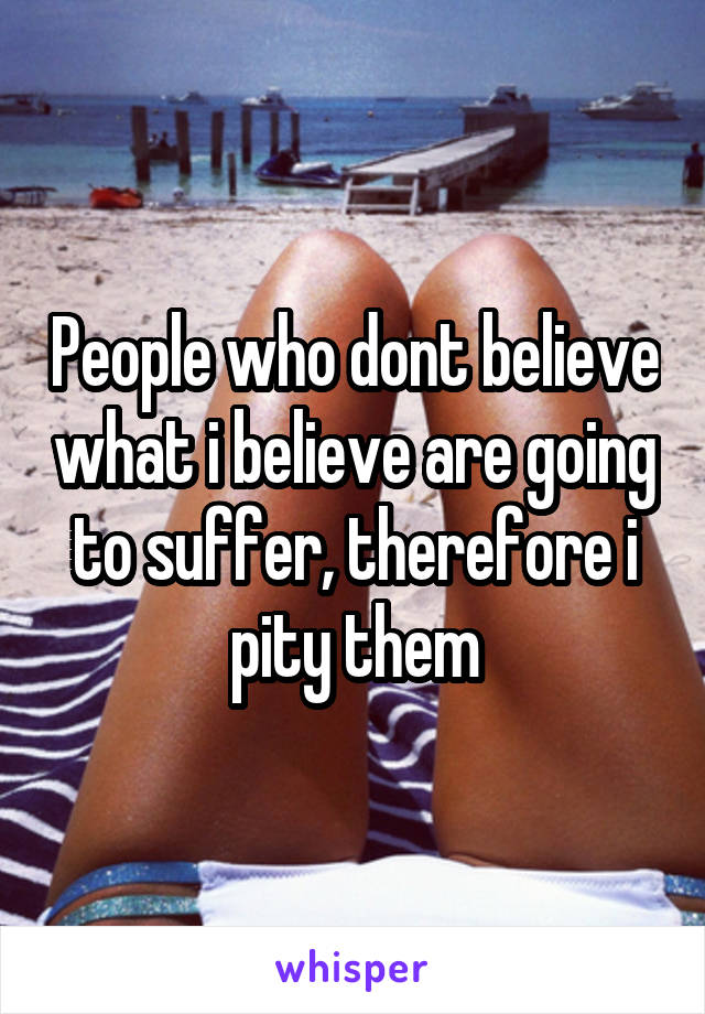 People who dont believe what i believe are going to suffer, therefore i pity them