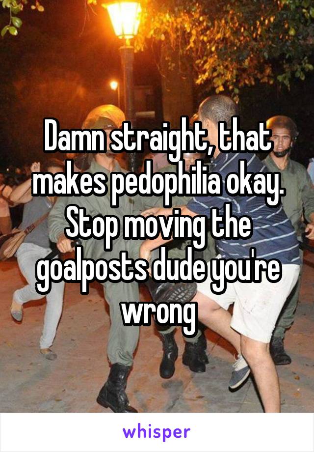 Damn straight, that makes pedophilia okay. Stop moving the goalposts dude you're wrong