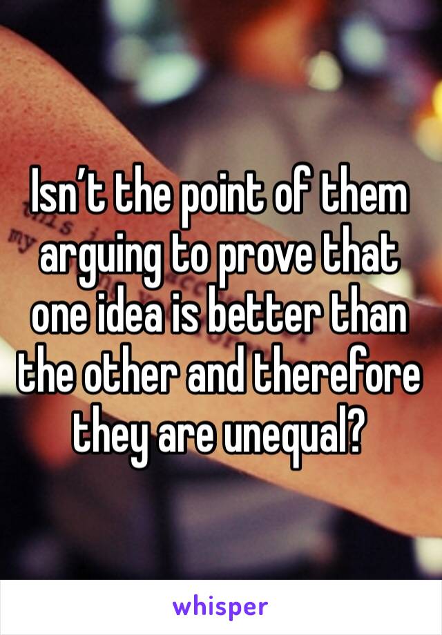 Isn’t the point of them arguing to prove that one idea is better than the other and therefore they are unequal?