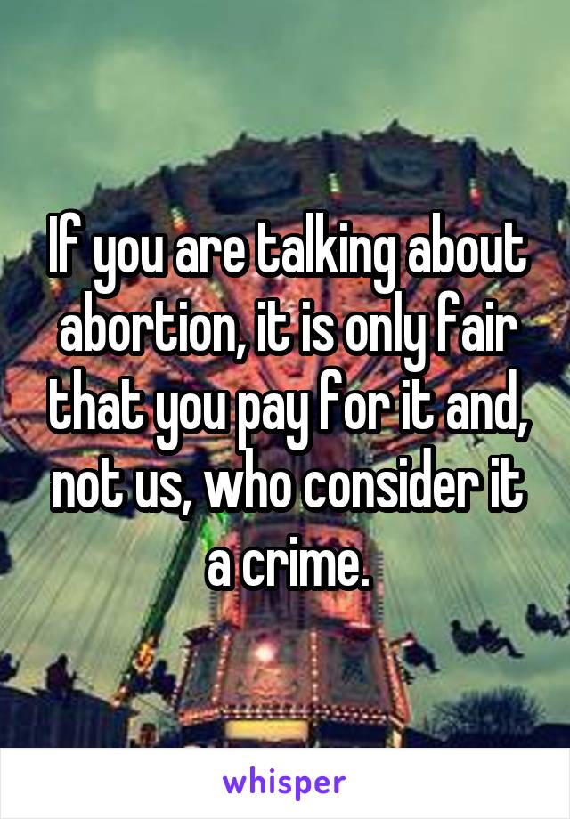 If you are talking about abortion, it is only fair that you pay for it and, not us, who consider it a crime.