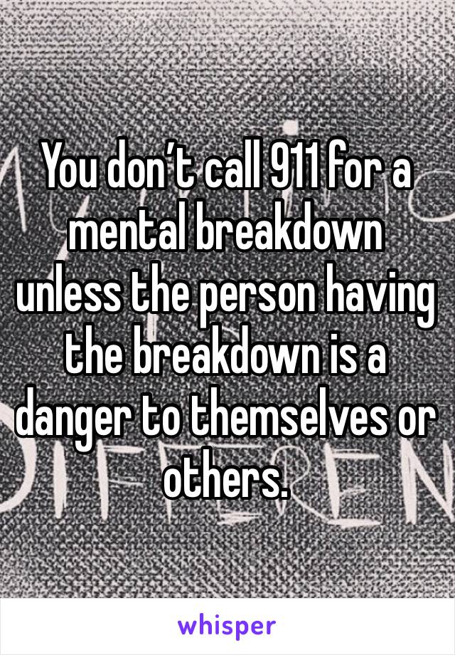 You don’t call 911 for a mental breakdown unless the person having the breakdown is a danger to themselves or others. 