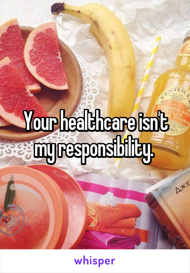 Your healthcare isn't my responsibility. 