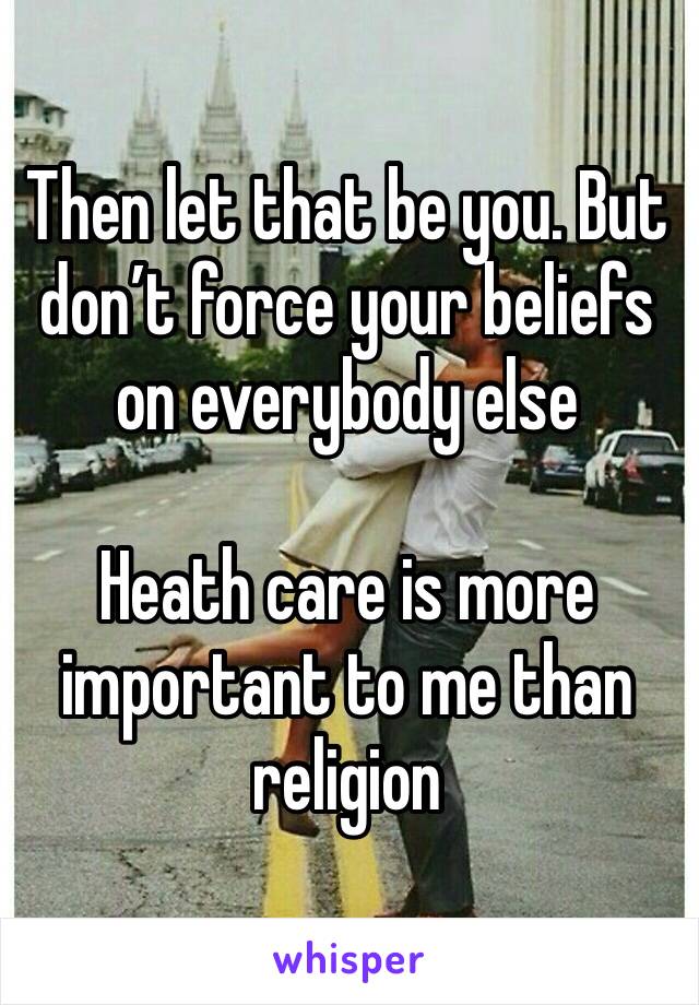 Then let that be you. But don’t force your beliefs on everybody else

Heath care is more important to me than religion 