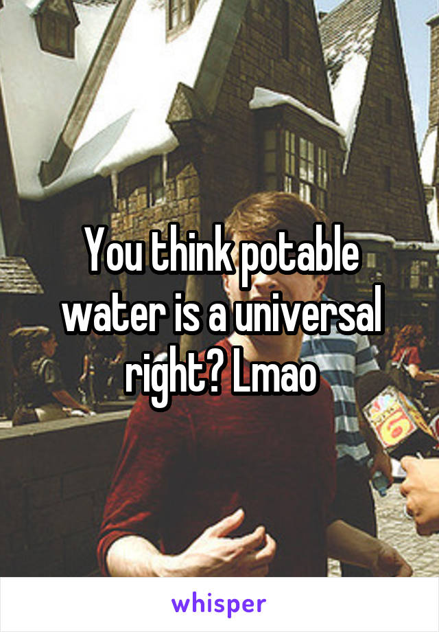 You think potable water is a universal right? Lmao