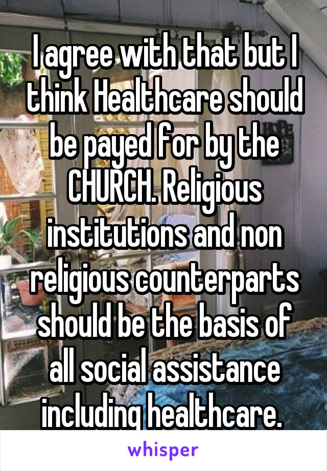 I agree with that but I think Healthcare should be payed for by the CHURCH. Religious institutions and non religious counterparts should be the basis of all social assistance including healthcare. 