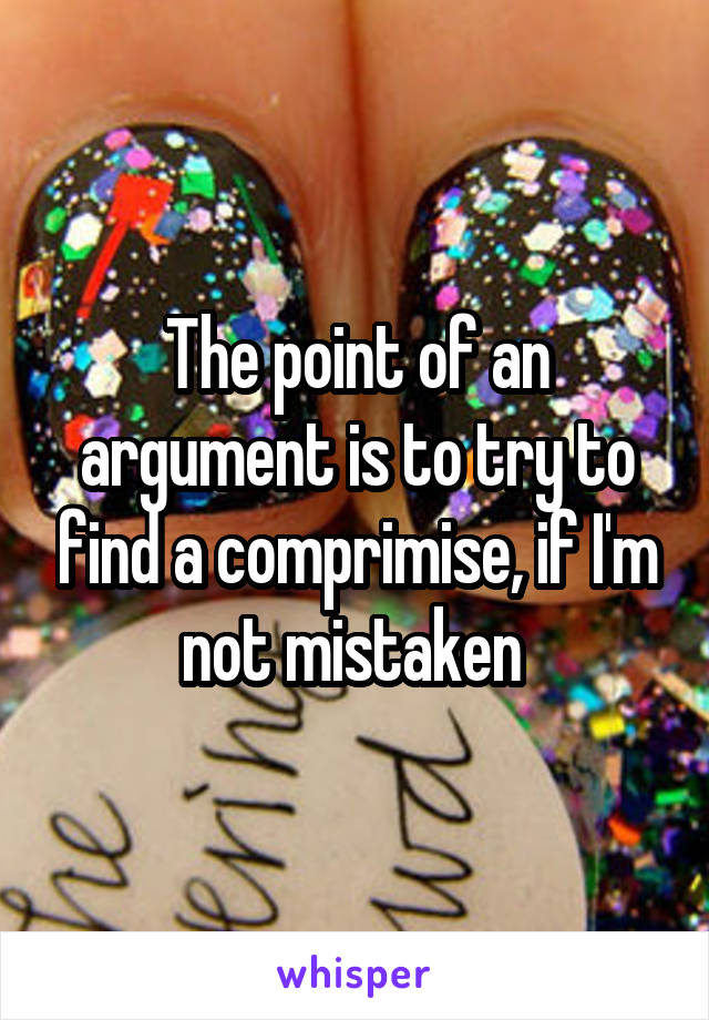 The point of an argument is to try to find a comprimise, if I'm not mistaken 