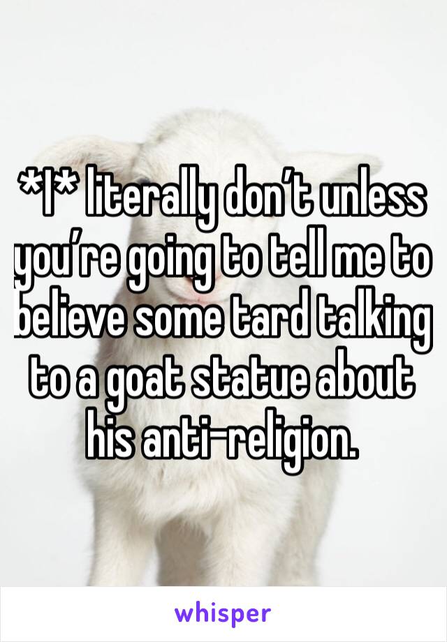 *I* literally don’t unless you’re going to tell me to believe some tard talking to a goat statue about his anti-religion.